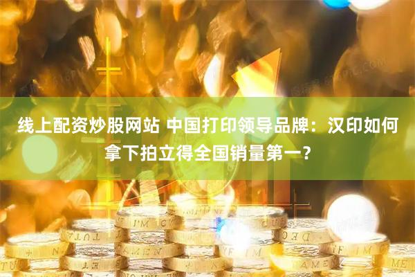 线上配资炒股网站 中国打印领导品牌：汉印如何拿下拍立得全国销量第一？