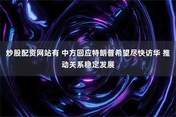 炒股配资网站有 中方回应特朗普希望尽快访华 推动关系稳定发展