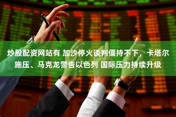 炒股配资网站有 加沙停火谈判僵持不下，卡塔尔施压、马克龙警告以色列 国际压力持续升级