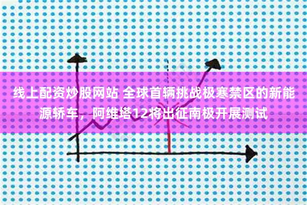 线上配资炒股网站 全球首辆挑战极寒禁区的新能源轿车，阿维塔12将出征南极开展测试
