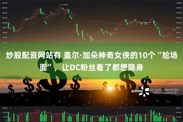 炒股配资网站有 盖尔·加朵神奇女侠的10个“尬场面”，让DC粉丝看了都想隐身