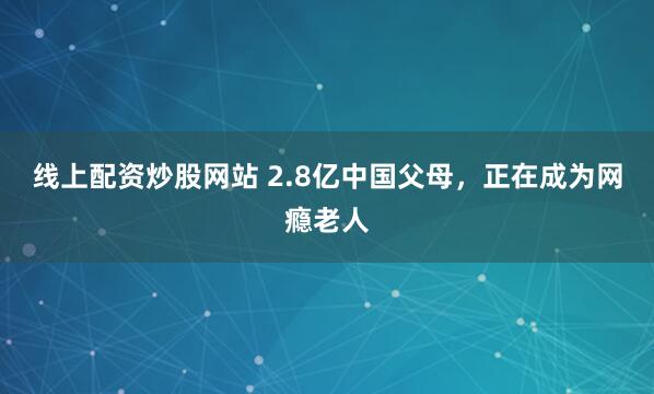 线上配资炒股网站 2.8亿中国父母，正在成为网瘾老人