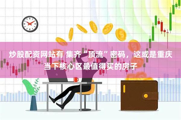 炒股配资网站有 集齐“顶流”密码，这或是重庆当下核心区最值得买的房子