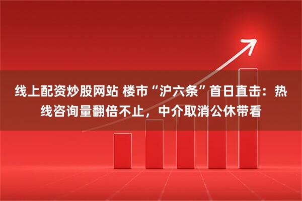 线上配资炒股网站 楼市“沪六条”首日直击：热线咨询量翻倍不止，中介取消公休带看