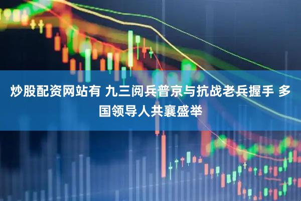炒股配资网站有 九三阅兵普京与抗战老兵握手 多国领导人共襄盛举