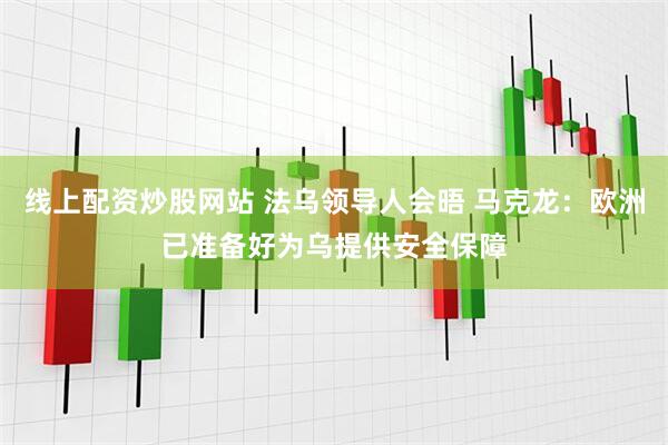 线上配资炒股网站 法乌领导人会晤 马克龙：欧洲已准备好为乌提供安全保障