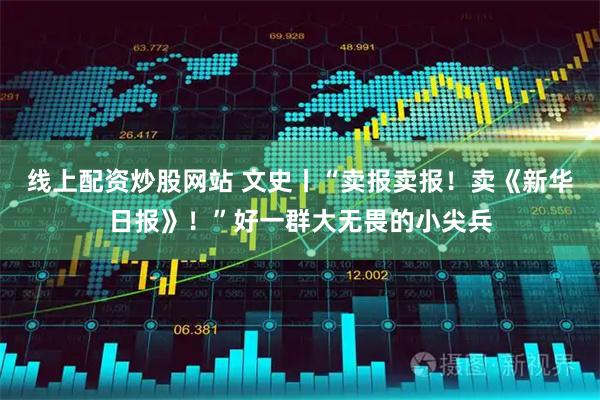 线上配资炒股网站 文史丨“卖报卖报！卖《新华日报》！”好一群大无畏的小尖兵