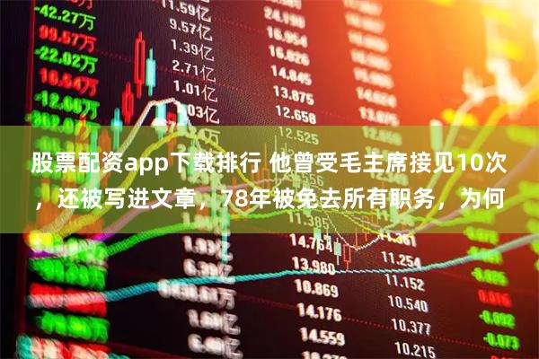 股票配资app下载排行 他曾受毛主席接见10次，还被写进文章，78年被免去所有职务，为何