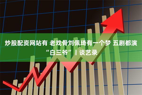 炒股配资网站有 老戏骨刘佩琦有一个梦 五剧都演“白三爷”丨谈艺录
