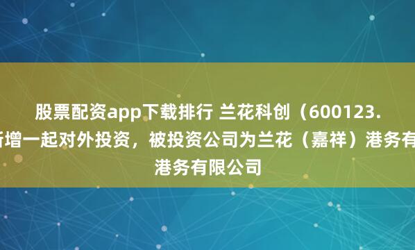 股票配资app下载排行 兰花科创（600123.SH）新增一起对外投资，被投资公司为兰花（嘉祥）港务有限公司