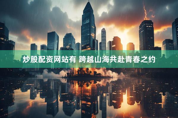 炒股配资网站有 跨越山海共赴青春之约