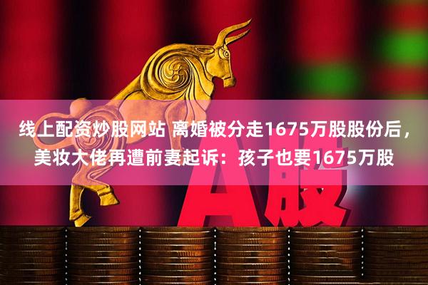 线上配资炒股网站 离婚被分走1675万股股份后，美妆大佬再遭前妻起诉：孩子也要1675万股