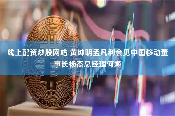 线上配资炒股网站 黄坤明孟凡利会见中国移动董事长杨杰总经理何飚