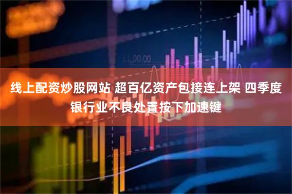 线上配资炒股网站 超百亿资产包接连上架 四季度银行业不良处置按下加速键