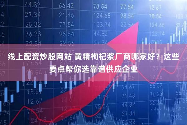 线上配资炒股网站 黄精枸杞浆厂商哪家好？这些要点帮你选靠谱供应企业