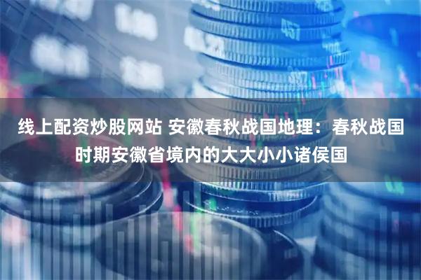 线上配资炒股网站 安徽春秋战国地理：春秋战国时期安徽省境内的大大小小诸侯国