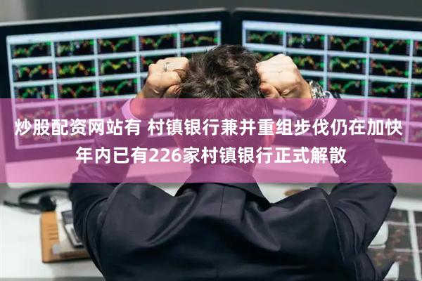 炒股配资网站有 村镇银行兼并重组步伐仍在加快 年内已有226家村镇银行正式解散