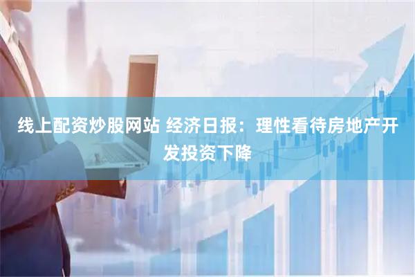 线上配资炒股网站 经济日报：理性看待房地产开发投资下降