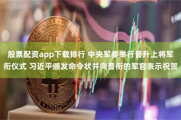 股票配资app下载排行 中央军委举行晋升上将军衔仪式 习近平颁发命令状并向晋衔的军官表示祝贺