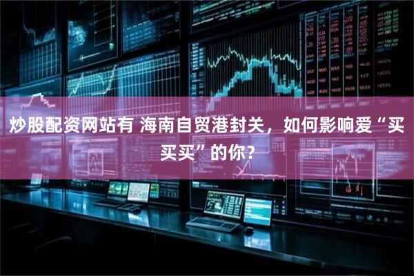 炒股配资网站有 海南自贸港封关，如何影响爱“买买买”的你？