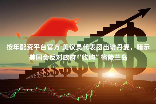 按年配资平台官方 美议员代表团出访丹麦，暗示美国会反对政府“收购”格陵兰岛