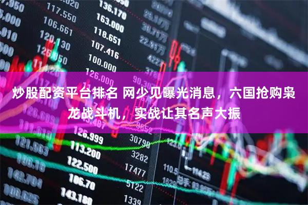 炒股配资平台排名 网少见曝光消息，六国抢购枭龙战斗机，实战让其名声大振