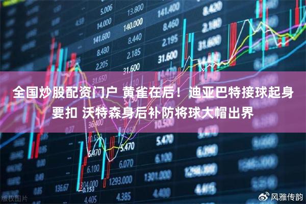 全国炒股配资门户 黄雀在后！迪亚巴特接球起身要扣 沃特森身后补防将球大帽出界