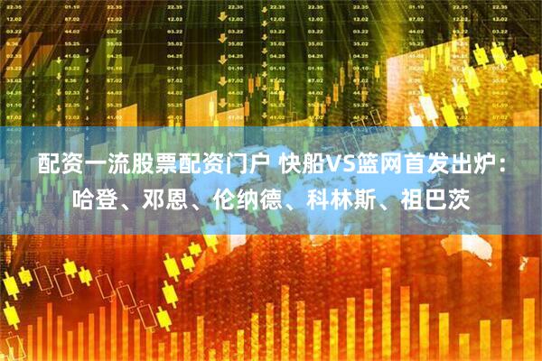 配资一流股票配资门户 快船VS篮网首发出炉：哈登、邓恩、伦纳德、科林斯、祖巴茨