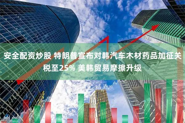 安全配资炒股 特朗普宣布对韩汽车木材药品加征关税至25% 美韩贸易摩擦升级