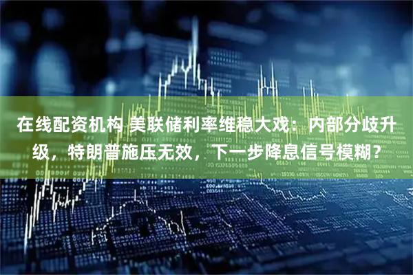 在线配资机构 美联储利率维稳大戏：内部分歧升级，特朗普施压无效，下一步降息信号模糊？
