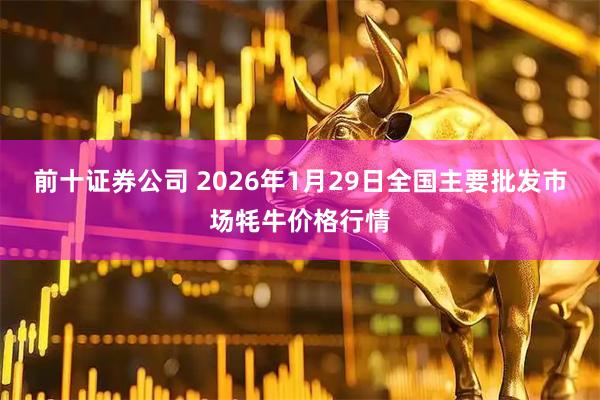 前十证券公司 2026年1月29日全国主要批发市场牦牛价格行情
