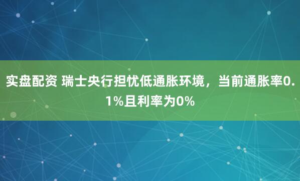 实盘配资 瑞士央行担忧低通胀环境，当前通胀率0.1%且利率为0%