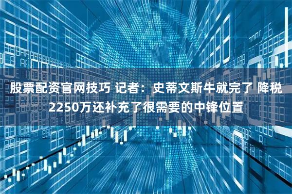 股票配资官网技巧 记者：史蒂文斯牛就完了 降税2250万还补充了很需要的中锋位置
