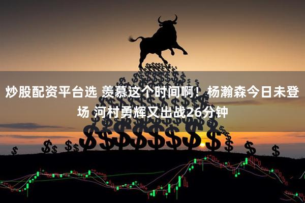 炒股配资平台选 羡慕这个时间啊！杨瀚森今日未登场 河村勇辉又出战26分钟