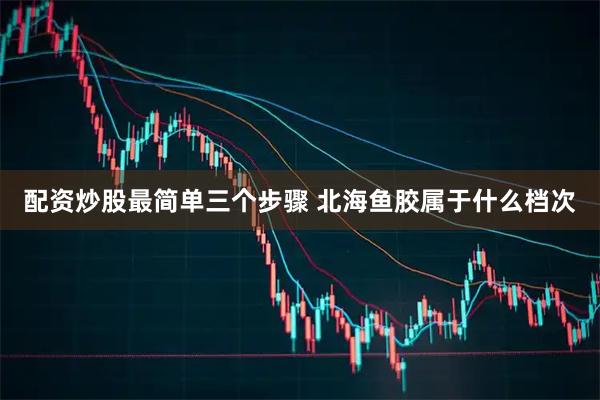 配资炒股最简单三个步骤 北海鱼胶属于什么档次