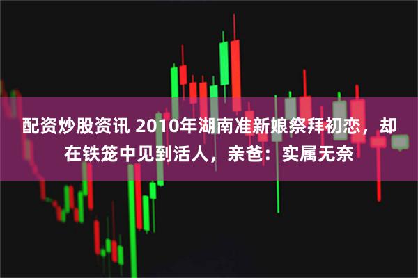 配资炒股资讯 2010年湖南准新娘祭拜初恋，却在铁笼中见到活人，亲爸：实属无奈