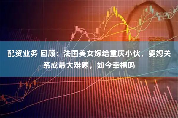 配资业务 回顾：法国美女嫁给重庆小伙，婆媳关系成最大难题，如今幸福吗