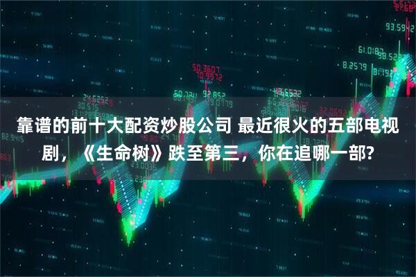 靠谱的前十大配资炒股公司 最近很火的五部电视剧，《生命树》跌至第三，你在追哪一部?