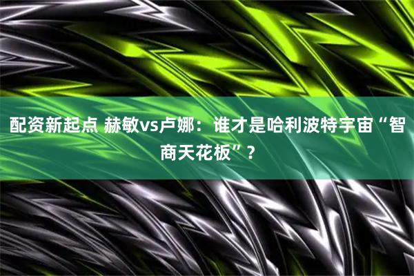 配资新起点 赫敏vs卢娜：谁才是哈利波特宇宙“智商天花板”？