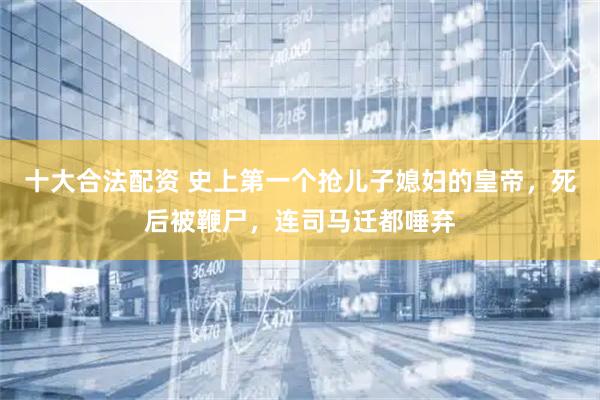 十大合法配资 史上第一个抢儿子媳妇的皇帝，死后被鞭尸，连司马迁都唾弃