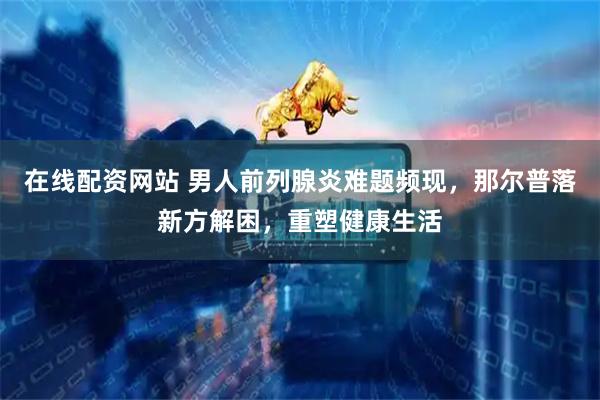 在线配资网站 男人前列腺炎难题频现，那尔普落新方解困，重塑健康生活
