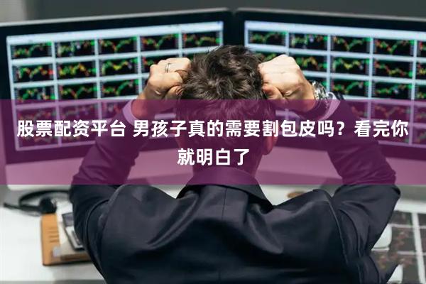 股票配资平台 男孩子真的需要割包皮吗？看完你就明白了