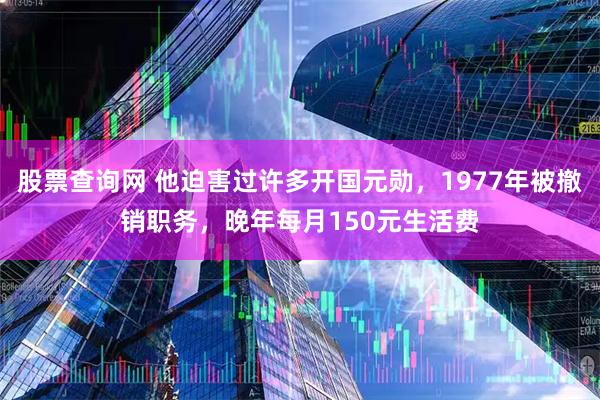 股票查询网 他迫害过许多开国元勋，1977年被撤销职务，晚年每月150元生活费