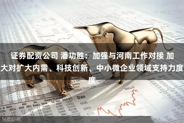 证券配资公司 潘功胜：加强与河南工作对接 加大对扩大内需、科技创新、中小微企业领域支持力度