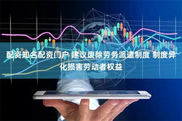 配资知名配资门户 建议废除劳务派遣制度 制度异化损害劳动者权益