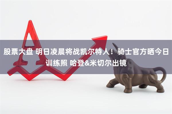 股票大盘 明日凌晨将战凯尔特人！骑士官方晒今日训练照 哈登&米切尔出镜