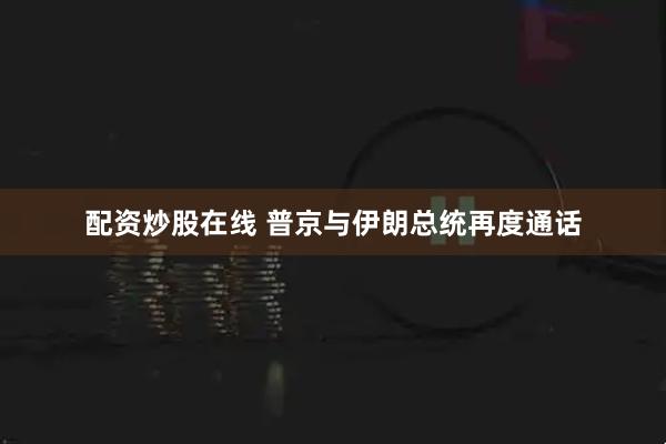 配资炒股在线 普京与伊朗总统再度通话