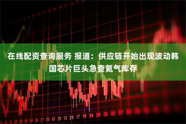 在线配资查询服务 报道：供应链开始出现波动韩国芯片巨头急查氦气库存