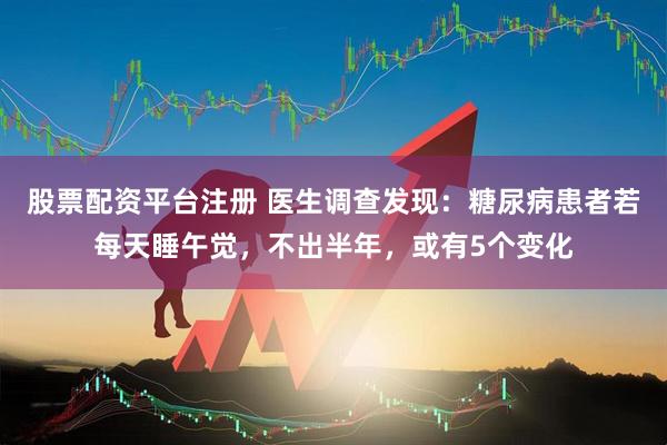 股票配资平台注册 医生调查发现：糖尿病患者若每天睡午觉，不出半年，或有5个变化