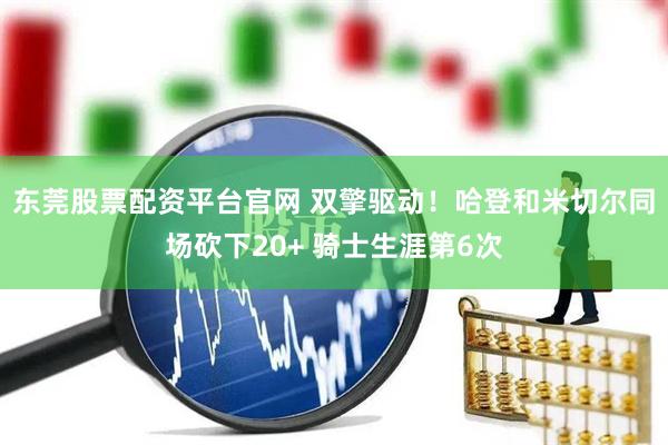 东莞股票配资平台官网 双擎驱动！哈登和米切尔同场砍下20+ 骑士生涯第6次